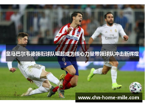 皇马巴尔韦德领衔球队崛起成为核心力量带领球队冲击新辉煌